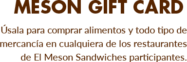 Meson Gift Card - Úsala para comprar alimentos y todo tipo de mercancía en cualquiera de los restaurantes de El Meson Sandwiches participantes.